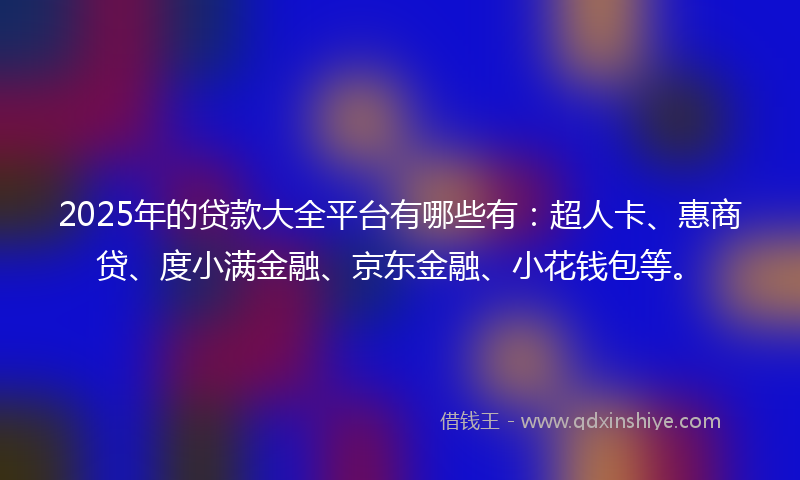 2025年的贷款大全平台有哪些有：超人卡、惠商贷、度小满金融、京东金融、小花钱包等。