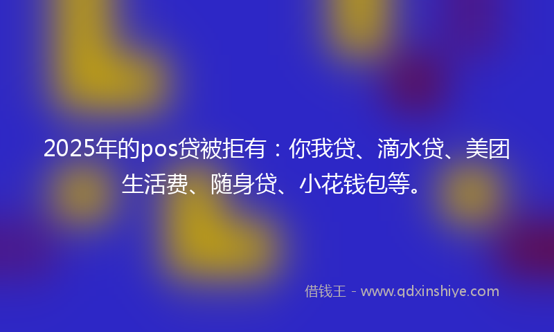 2025年的pos贷被拒有：你我贷、滴水贷、美团生活费、随身贷、小花钱包等。