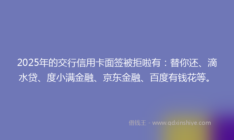 2025年的交行信用卡面签被拒啦有：替你还、滴水贷、度小满金融、京东金融、百度有钱花等。