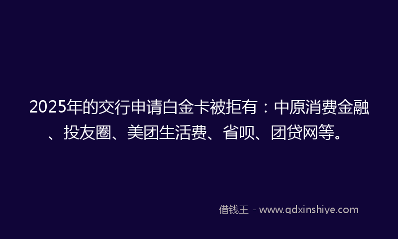 2025年的交行申请白金卡被拒有：中原消费金融、投友圈、美团生活费、省呗、团贷网等。