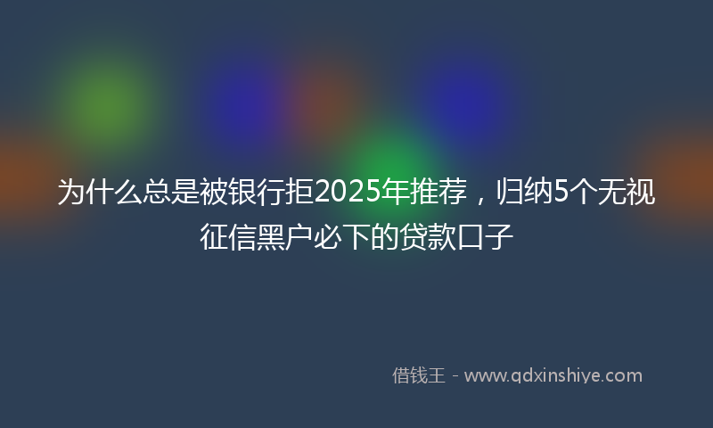 为什么总是被银行拒2025年推荐，归纳5个无视征信黑户必下的贷款口子