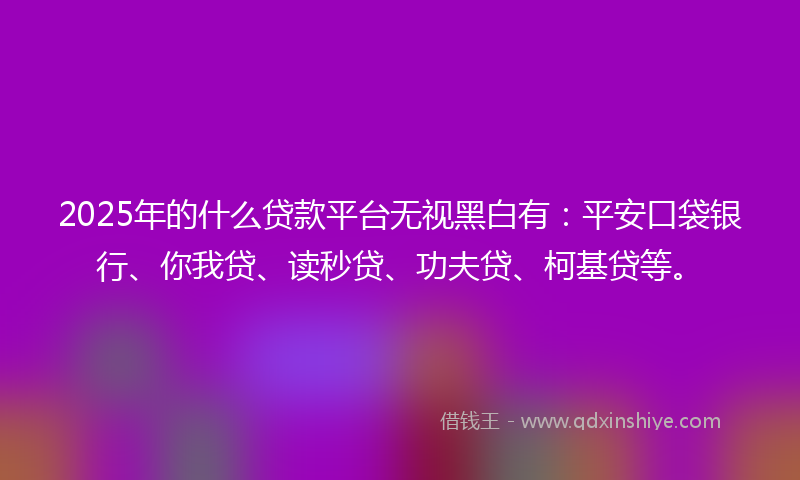 2025年的什么贷款平台无视黑白有：平安口袋银行、你我贷、读秒贷、功夫贷、柯基贷等。