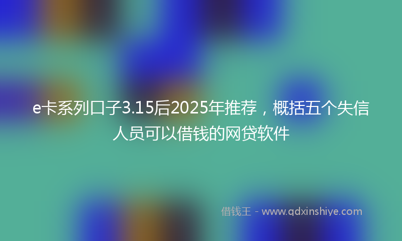 e卡系列口子3.15后2025年推荐，概括五个失信人员可以借钱的网贷软件