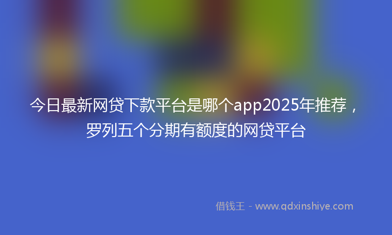 今日最新网贷下款平台是哪个app2025年推荐，罗列五个分期有额度的网贷平台
