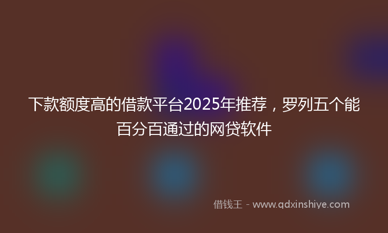 下款额度高的借款平台2025年推荐，罗列五个能百分百通过的网贷软件