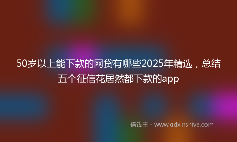 50岁以上能下款的网贷有哪些2025年精选，总结五个征信花居然都下款的app