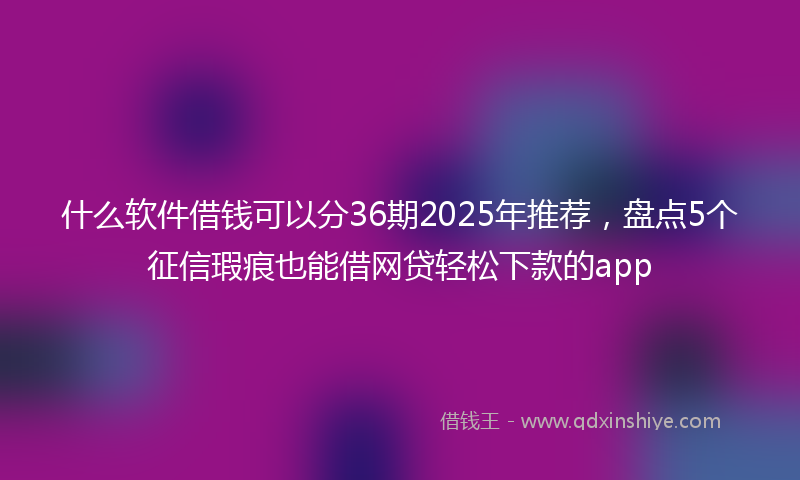 什么软件借钱可以分36期2025年推荐，盘点5个征信瑕疵也能借网贷轻松下款的app
