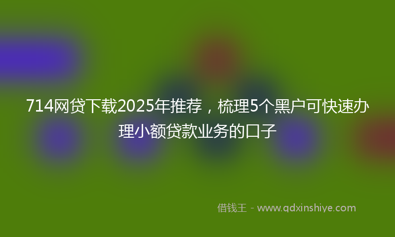 714网贷下载2025年推荐，梳理5个黑户可快速办理小额贷款业务的口子