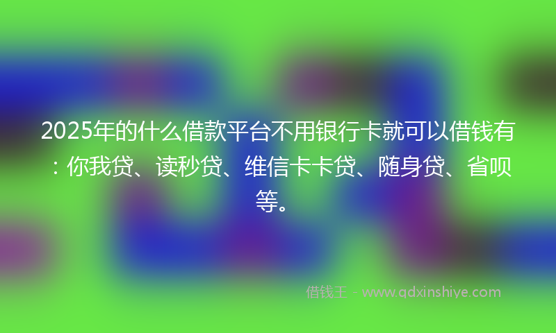2025年的什么借款平台不用银行卡就可以借钱有：你我贷、读秒贷、维信卡卡贷、随身贷、省呗等。