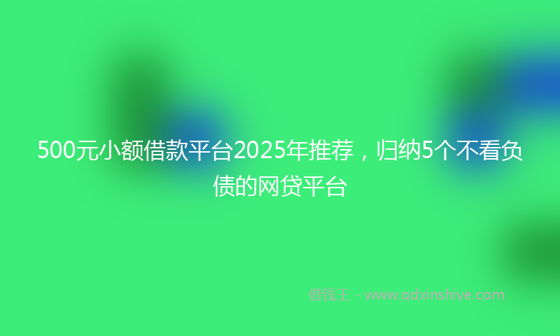 500元小额借款平台2025年推荐，归纳5个不看负债的网贷平台