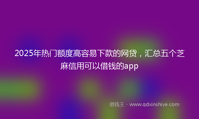 2025年热门额度高容易下款的网贷，汇总五个芝麻信用可以借钱的app