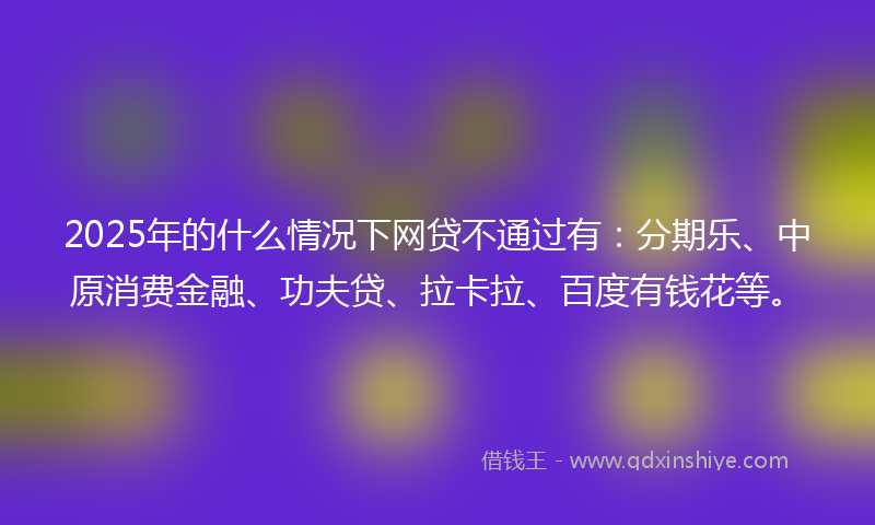 2025年的什么情况下网贷不通过有：分期乐、中原消费金融、功夫贷、拉卡拉、百度有钱花等。