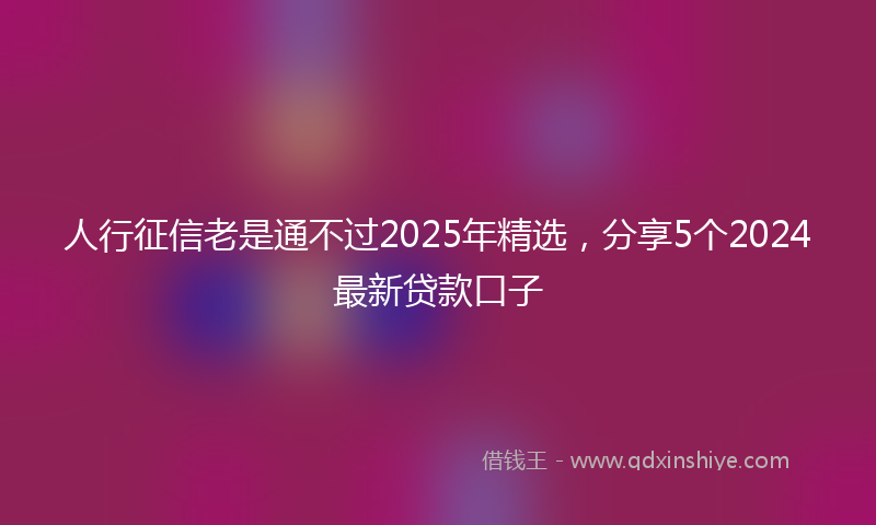 人行征信老是通不过2025年精选，分享5个2024最新贷款口子