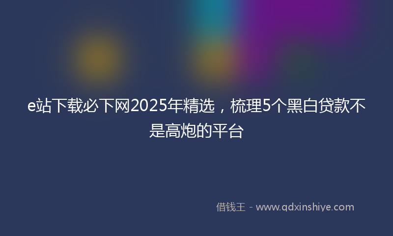 e站下载必下网2025年精选，梳理5个黑白贷款不是高炮的平台
