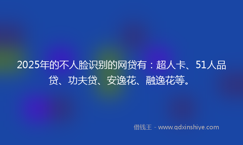 2025年的不人脸识别的网贷有：超人卡、51人品贷、功夫贷、安逸花、融逸花等。