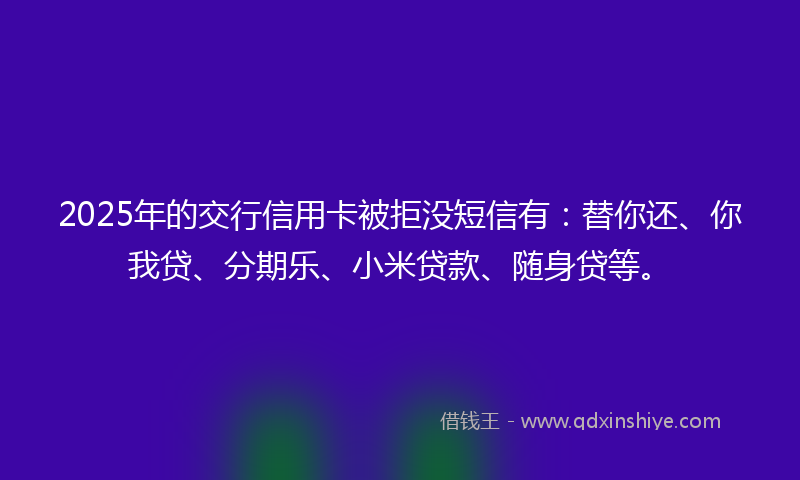 2025年的交行信用卡被拒没短信有：替你还、你我贷、分期乐、小米贷款、随身贷等。