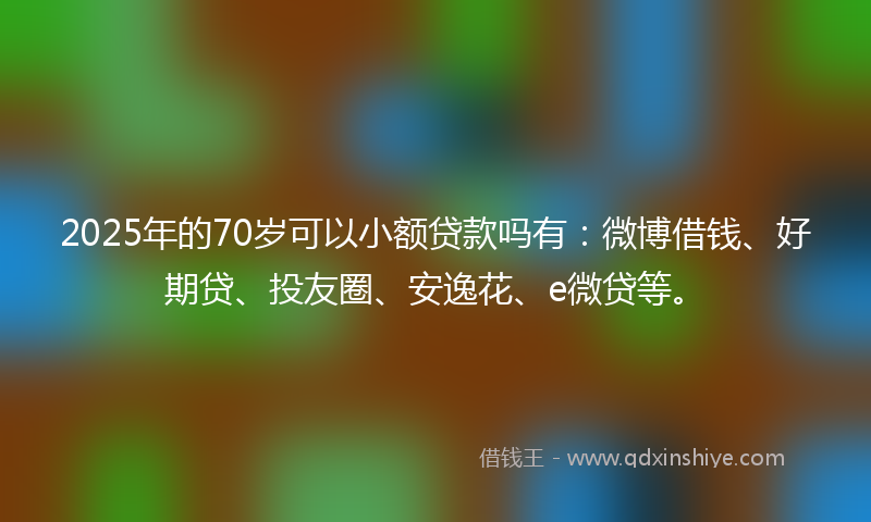 2025年的70岁可以小额贷款吗有：微博借钱、好期贷、投友圈、安逸花、e微贷等。