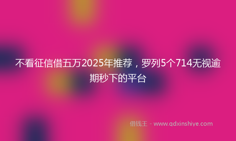 不看征信借五万2025年推荐，罗列5个714无视逾期秒下的平台