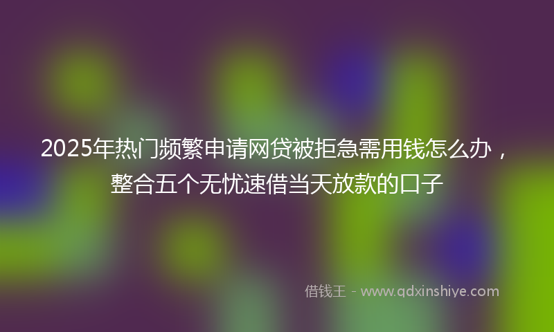 2025年热门频繁申请网贷被拒急需用钱怎么办，整合五个无忧速借当天放款的口子