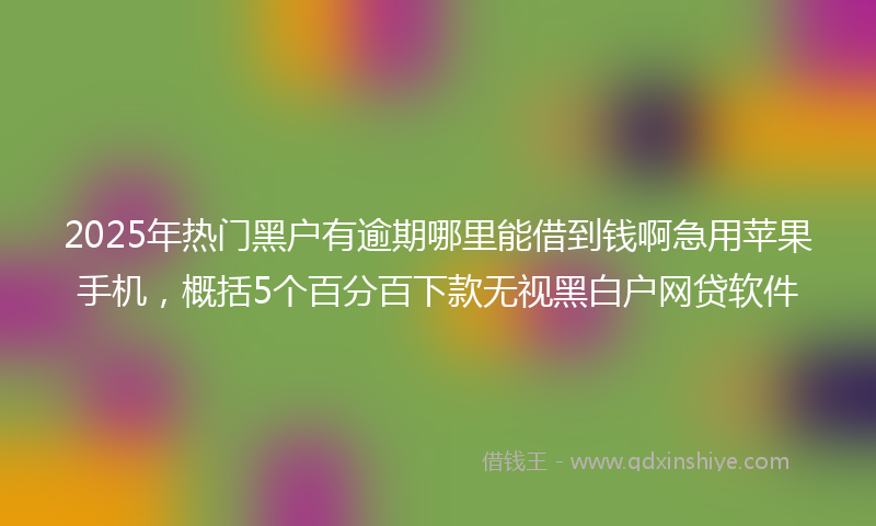 2025年热门黑户有逾期哪里能借到钱啊急用苹果手机，概括5个百分百下款无视黑白户网贷软件