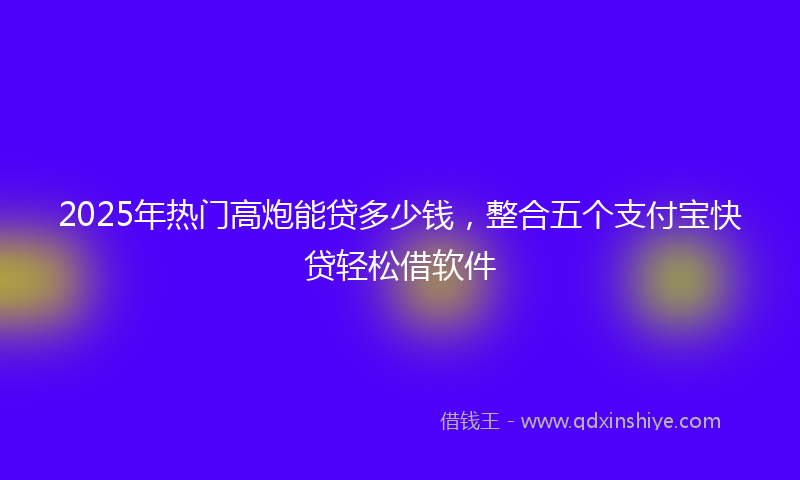 2025年热门高炮能贷多少钱，整合五个支付宝快贷轻松借软件