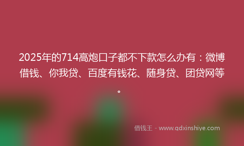 2025年的714高炮口子都不下款怎么办有：微博借钱、你我贷、百度有钱花、随身贷、团贷网等。