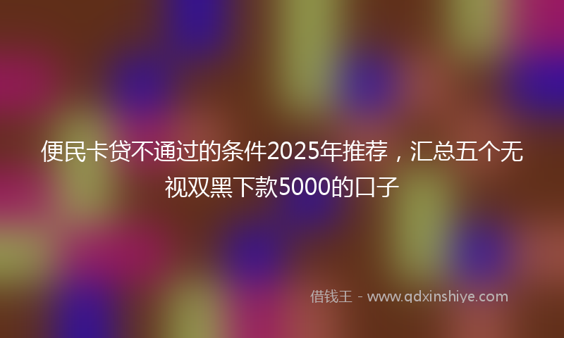 便民卡贷不通过的条件2025年推荐，汇总五个无视双黑下款5000的口子
