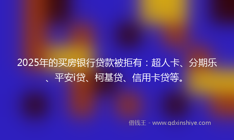 2025年的买房银行贷款被拒有：超人卡、分期乐、平安i贷、柯基贷、信用卡贷等。