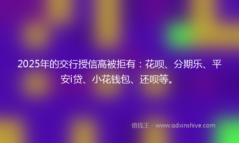 2025年的交行授信高被拒有：花呗、分期乐、平安i贷、小花钱包、还呗等。