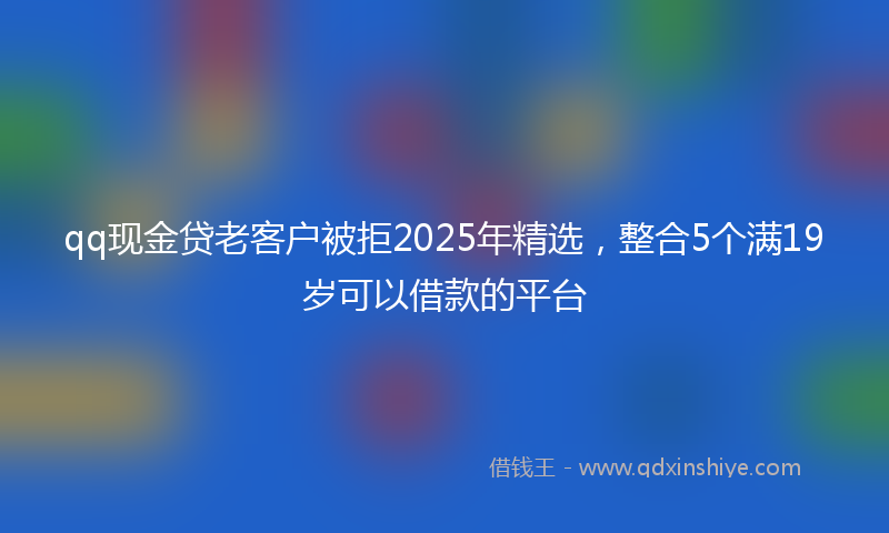 qq现金贷老客户被拒2025年精选，整合5个满19岁可以借款的平台