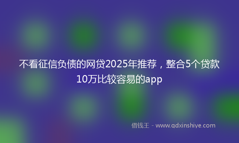 不看征信负债的网贷2025年推荐，整合5个贷款10万比较容易的app