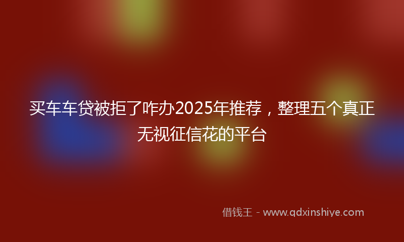 买车车贷被拒了咋办2025年推荐，整理五个真正无视征信花的平台