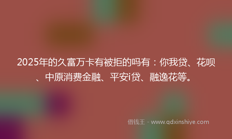 2025年的久富万卡有被拒的吗有：你我贷、花呗、中原消费金融、平安i贷、融逸花等。