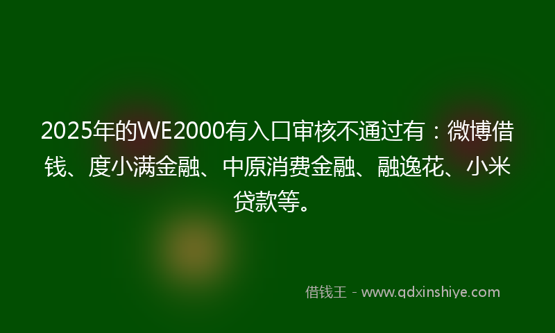 2025年的WE2000有入口审核不通过有：微博借钱、度小满金融、中原消费金融、融逸花、小米贷款等。