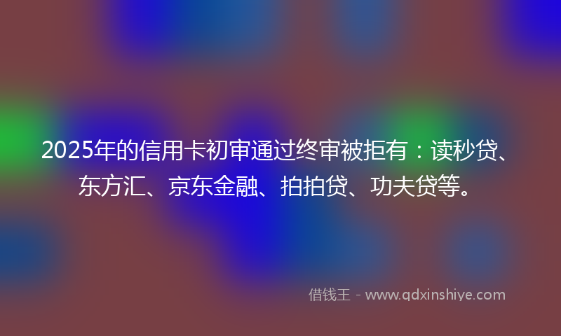 2025年的信用卡初审通过终审被拒有：读秒贷、东方汇、京东金融、拍拍贷、功夫贷等。