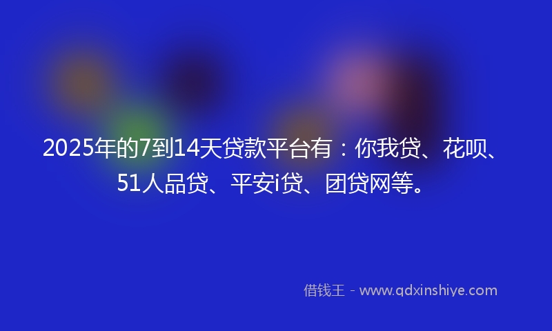 2025年的7到14天贷款平台有：你我贷、花呗、51人品贷、平安i贷、团贷网等。