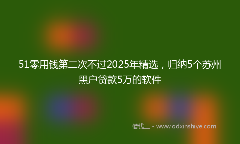 51零用钱第二次不过2025年精选，归纳5个苏州黑户贷款5万的软件