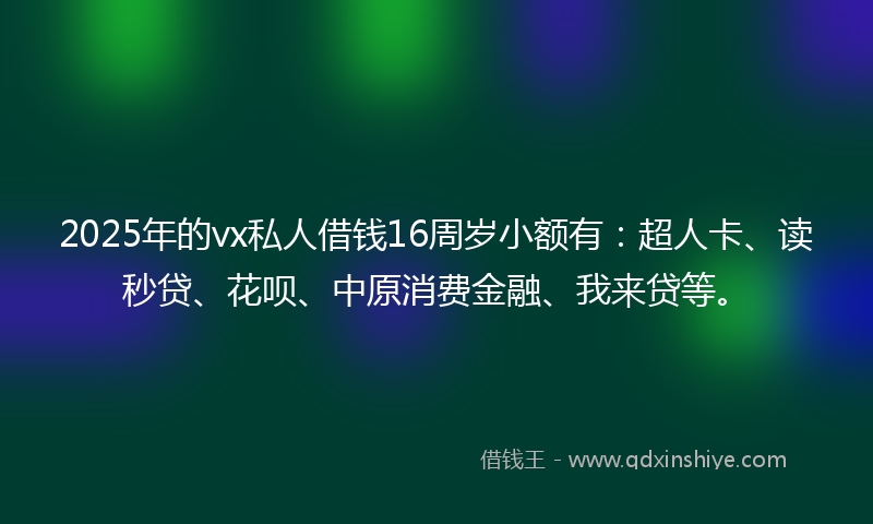 2025年的vx私人借钱16周岁小额有：超人卡、读秒贷、花呗、中原消费金融、我来贷等。