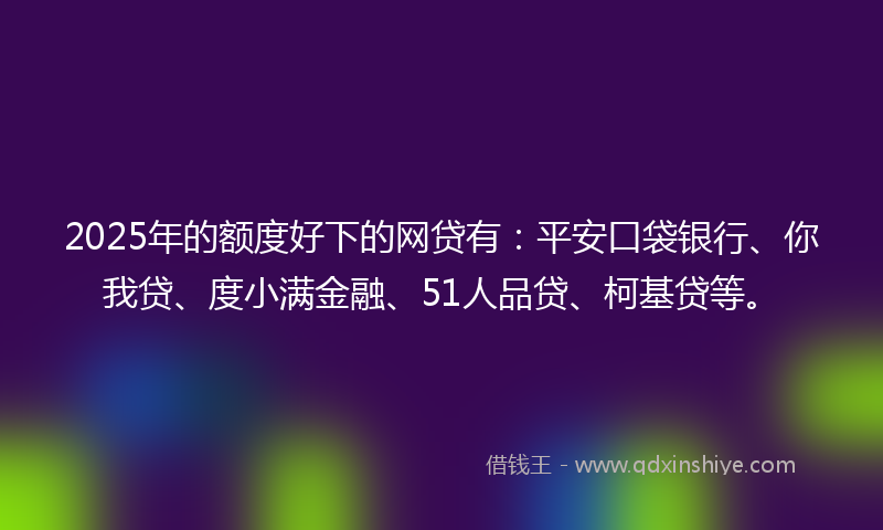 2025年的额度好下的网贷有：平安口袋银行、你我贷、度小满金融、51人品贷、柯基贷等。