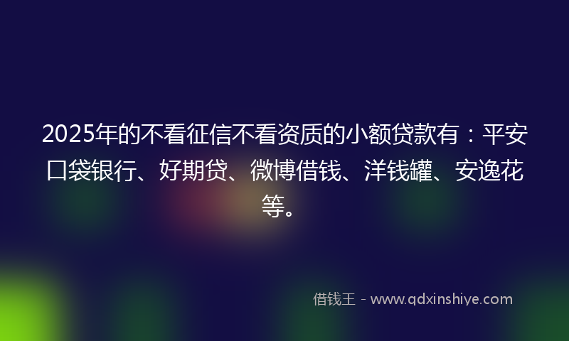 2025年的不看征信不看资质的小额贷款有：平安口袋银行、好期贷、微博借钱、洋钱罐、安逸花等。