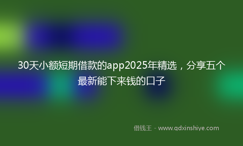 30天小额短期借款的app2025年精选，分享五个最新能下来钱的口子