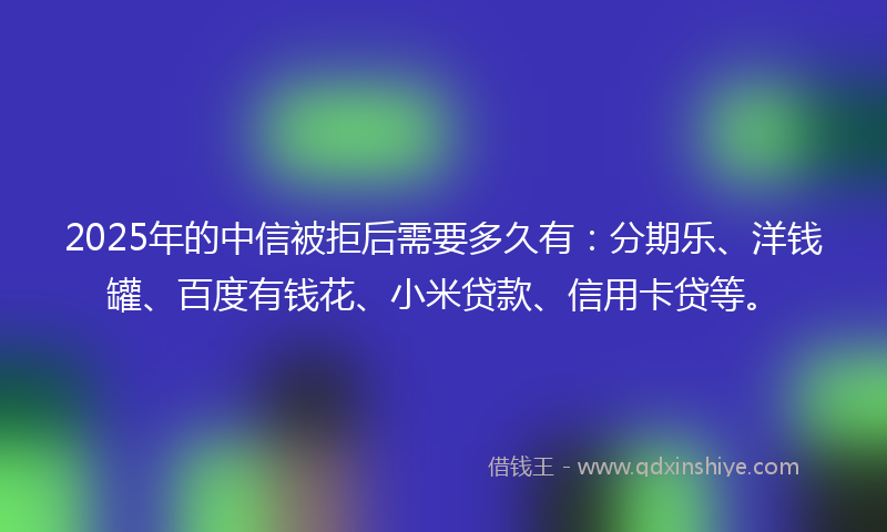2025年的中信被拒后需要多久有：分期乐、洋钱罐、百度有钱花、小米贷款、信用卡贷等。