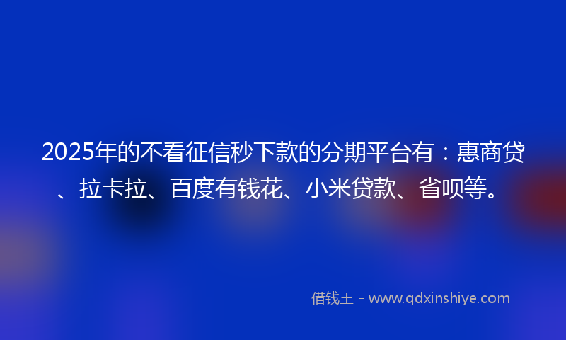 2025年的不看征信秒下款的分期平台有：惠商贷、拉卡拉、百度有钱花、小米贷款、省呗等。