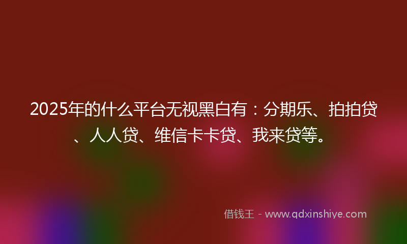 2025年的什么平台无视黑白有：分期乐、拍拍贷、人人贷、维信卡卡贷、我来贷等。