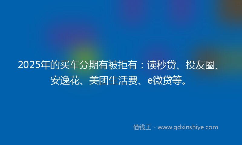 2025年的买车分期有被拒有：读秒贷、投友圈、安逸花、美团生活费、e微贷等。