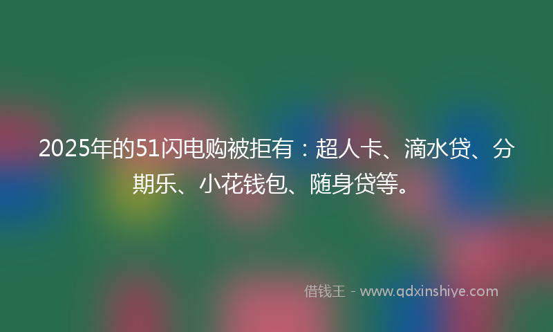 2025年的51闪电购被拒有：超人卡、滴水贷、分期乐、小花钱包、随身贷等。