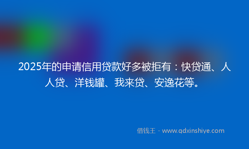 2025年的申请信用贷款好多被拒有：快贷通、人人贷、洋钱罐、我来贷、安逸花等。