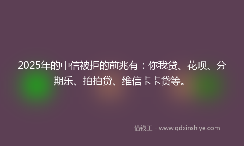 2025年的中信被拒的前兆有：你我贷、花呗、分期乐、拍拍贷、维信卡卡贷等。