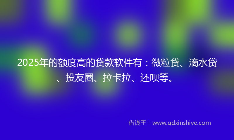 2025年的额度高的贷款软件有：微粒贷、滴水贷、投友圈、拉卡拉、还呗等。