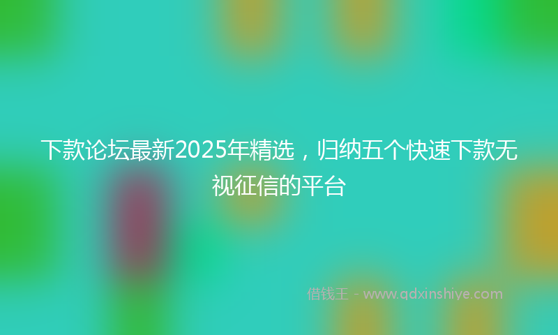 下款论坛最新2025年精选，归纳五个快速下款无视征信的平台